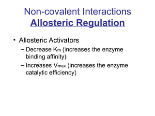 Non-covalent Interactions 
Allosteric Regulation 
• Allosteric Activators 
– Decrease Km (increases the enzyme 
binding affinity) 
– Increases Vmax (increases the enzyme 
catalytic efficiency) 
 