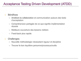 Acceptance Testing Driven Development (ATDD)



Bénéfices
– Améliore la collaboration et communication autours des tests
d’acceptation
– Compréhension partagée de ce que signifie implémentation
réussie
– Meilleure couverture des besoins métiers
– Feed-back plus rapide



Challenges:
– Nouvelle méthodologie nécessitant rigueur et discipline
– Trouver le bon équilibre personne/processus/outils

 