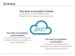 Synthèse
Des tests d’acceptation lisibles
La définition d’un DSL métier facilite
l’alignement de l’équipe autour des tests

Des tests d’acceptation
automatisables
La structuration et le design des
scénarios facilitent la création de
scripts exécutables

Des tests d’acceptation
maintenables
Les fonctions de refactoring et
optimisation accélèrent la gestion des
impacts liée aux évolutions

 