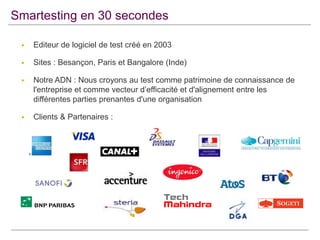 Smartesting en 30 secondes


Editeur de logiciel de test créé en 2003



Sites : Besançon, Paris et Bangalore (Inde)



Notre ADN : Nous croyons au test comme patrimoine de connaissance de
l'entreprise et comme vecteur d’efficacité et d'alignement entre les
différentes parties prenantes d'une organisation



Clients & Partenaires :

 