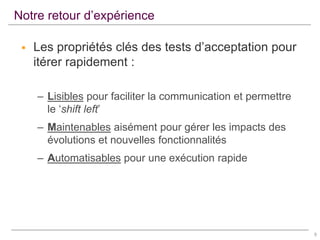 Notre retour d’expérience


Les propriétés clés des tests d’acceptation pour
itérer rapidement :
– Lisibles pour faciliter la communication et permettre
le ‘shift left’
– Maintenables aisément pour gérer les impacts des
évolutions et nouvelles fonctionnalités
– Automatisables pour une exécution rapide

9

 