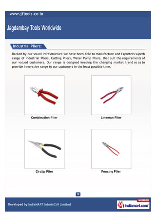Industrial Pliers:

Backed by our sound infrastructure we have been able to manufacture and Exporters superb
range of industrial Pliers, Cutting Pliers, Water Pump Pliers, that suit the requirements of
our valued customers. Our range is designed keeping the changing market trend so as to
provide innovative range to our customers in the least possible time.




             Combination Plier                               Lineman Plier




                Circlip Plier                                Fencing Plier
 