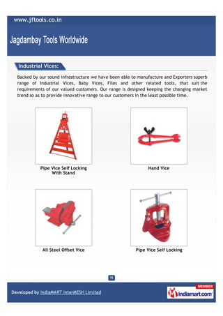 Industrial Vices:

Backed by our sound infrastructure we have been able to manufacture and Exporters superb
range of Industrial Vices, Baby Vices, Files and other related tools, that suit the
requirements of our valued customers. Our range is designed keeping the changing market
trend so as to provide innovative range to our customers in the least possible time.




          Pipe Vice Self Locking                            Hand Vice
               With Stand




           All Steel Offset Vice                      Pipe Vice Self Locking
 