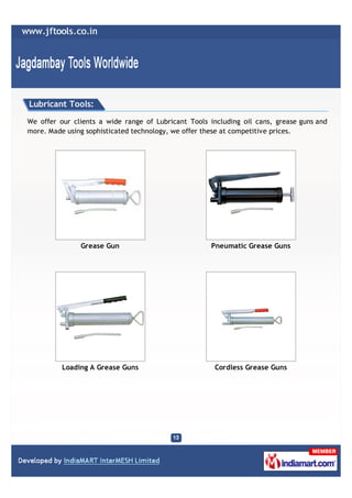 Lubricant Tools:

We offer our clients a wide range of Lubricant Tools including oil cans, grease guns and
more. Made using sophisticated technology, we offer these at competitive prices.




               Grease Gun                            Pneumatic Grease Guns




          Loading A Grease Guns                        Cordless Grease Guns
 
