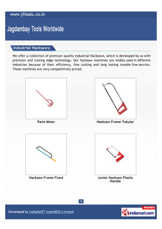 Industrial Hacksaws:

We offer a collection of premium quality Industrial Hacksaws, which is developed by us with
precision and cutting edge technology. Our hacksaw machines are widely used in different
industries because of their efficiency, fine cutting and long lasting trouble free service.
These machines are very competitively priced.




                Paint Mixer                            Hacksaw Frame Tubular




          Hacksaw Frame Fixed                           Junior Hacksaw Plastic
                                                                Handle
 