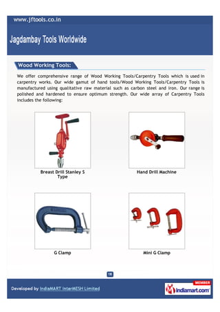 Wood Working Tools:

We offer comprehensive range of Wood Working Tools/Carpentry Tools which is used in
carpentry works. Our wide gamut of hand tools/Wood Working Tools/Carpentry Tools is
manufactured using qualitative raw material such as carbon steel and iron. Our range is
polished and hardened to ensure optimum strength. Our wide array of Carpentry Tools
includes the following:




          Breast Drill Stanley S                       Hand Drill Machine
                  Type




                 G Clamp                                  Mini G Clamp
 