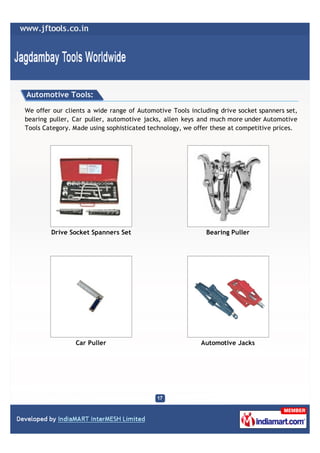 Automotive Tools:

We offer our clients a wide range of Automotive Tools including drive socket spanners set,
bearing puller, Car puller, automotive jacks, allen keys and much more under Automotive
Tools Category. Made using sophisticated technology, we offer these at competitive prices.




        Drive Socket Spanners Set                          Bearing Puller




                Car Puller                                Automotive Jacks
 