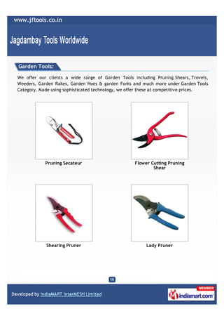 Garden Tools:

We offer our clients a wide range of Garden Tools including Pruning Shears, Trovels,
Weeders, Garden Rakes, Garden Hoes & garden Forks and much more under Garden Tools
Category. Made using sophisticated technology, we offer these at competitive prices.




            Pruning Secateur                       Flower Cutting Pruning
                                                           Shear




            Shearing Pruner                             Lady Pruner
 