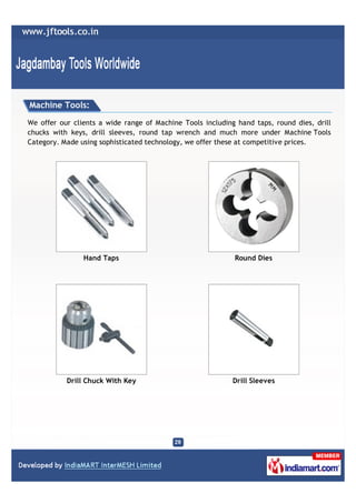 Machine Tools:

We offer our clients a wide range of Machine Tools including hand taps, round dies, drill
chucks with keys, drill sleeves, round tap wrench and much more under Machine Tools
Category. Made using sophisticated technology, we offer these at competitive prices.




                Hand Taps                                   Round Dies




           Drill Chuck With Key                             Drill Sleeves
 