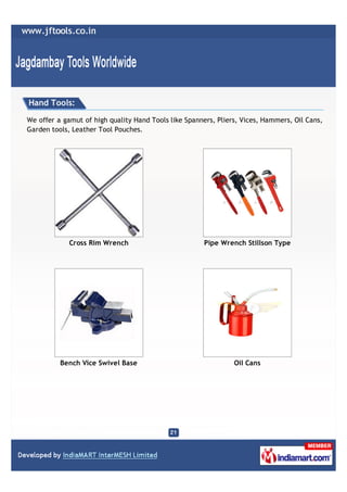 Hand Tools:

We offer a gamut of high quality Hand Tools like Spanners, Pliers, Vices, Hammers, Oil Cans,
Garden tools, Leather Tool Pouches.




             Cross Rim Wrench                          Pipe Wrench Stillson Type




          Bench Vice Swivel Base                                Oil Cans
 