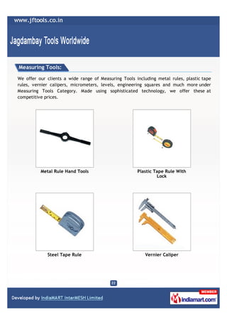 Measuring Tools:

We offer our clients a wide range of Measuring Tools including metal rules, plastic tape
rules, vernier calipers, micrometers, levels, engineering squares and much more under
Measuring Tools Category. Made using sophisticated technology, we offer these at
competitive prices.




          Metal Rule Hand Tools                       Plastic Tape Rule With
                                                               Lock




             Steel Tape Rule                              Vernier Caliper
 