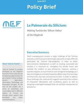 Le Palmeraie du Silicium:
MakingTunisia the'SiliconValley'
of theMaghreb
Executive Summary
Youth unemployment remains a major challenge of the Tunisian
economy.Lack of access to decent jobs represents a major difficulty
particularly for Tunisian high-graduates. In order to foster
socio-economic development as well as creating sustainable job
creation it is necessary to strengthen the private sector and
facilitate the creation of new enterprises. However, starting a
business requires as much financial and managerial knowledge as it
doestechnological and market expertise.Whilemany Tunisianshave
technical skills, they lack entrepreneurial skills. In order to address
these challengesthis policy briefssuggestsinvesting in the creation
of Innovation laboratories and co-working spaces as well as
designing a new legal framework that can facilitate entrepreneurial
procedures.
.June 2017
Policy Brief
About "Jobsfor Tunisia"
?Jobs for Tunisia?is a project
developed by the Maghreb
Economic Forum with the aim
of exploring opportunities for
job creation in three strategic
sectors: Agriculture,
Information Technology and
Renewable Energies. At the
core of the project are a
series of workshops and
round-tables held in different
regions of Tunisia and
through which experts have
developed key policy
recommendations.
 
