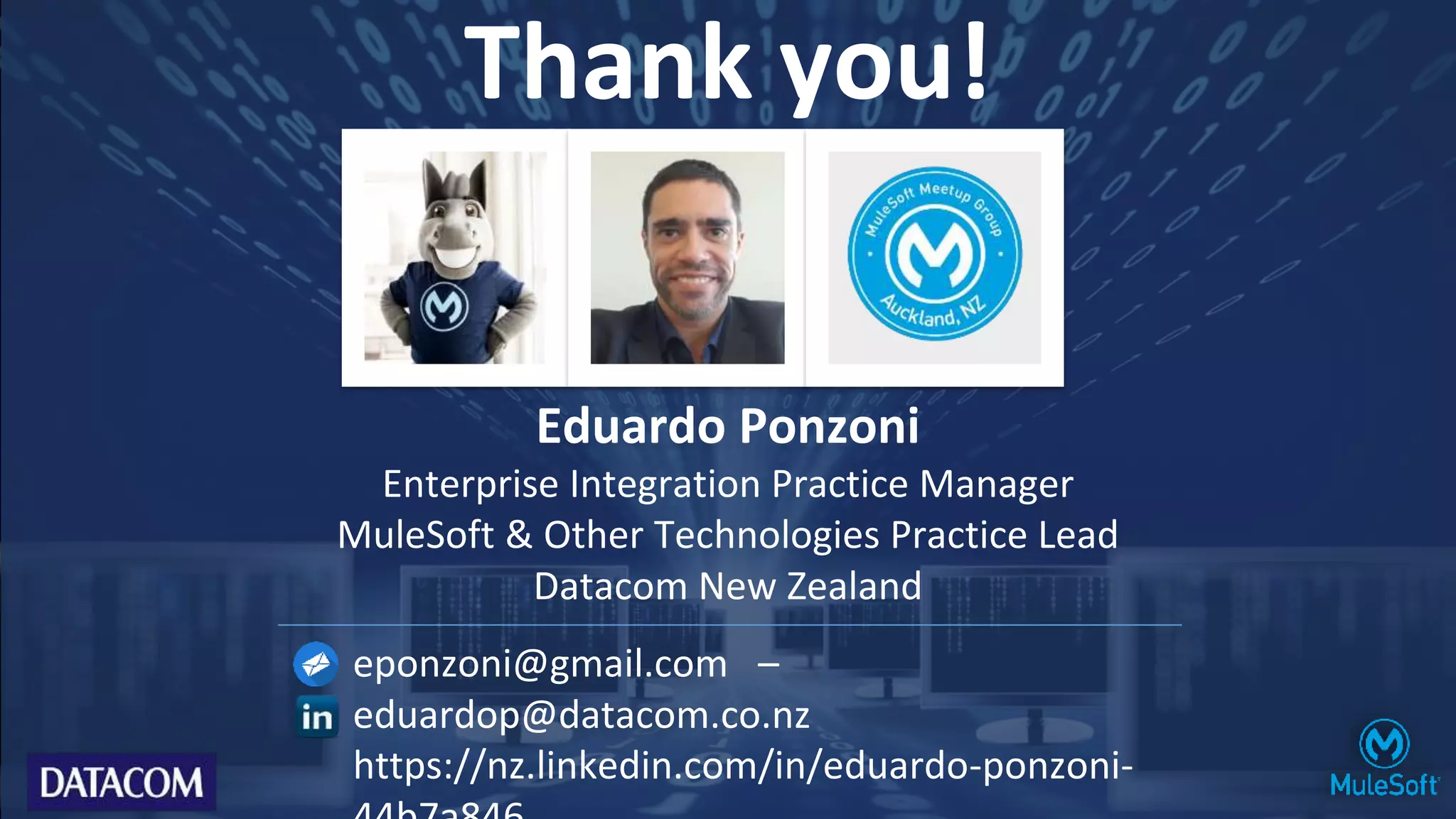 Thank you!
Eduardo Ponzoni
Enterprise Integration Practice Manager
MuleSoft & Other Technologies Practice Lead
Datacom New Zealand
eponzoni@gmail.com –
eduardop@datacom.co.nz
https://nz.linkedin.com/in/eduardo-ponzoni-
 
