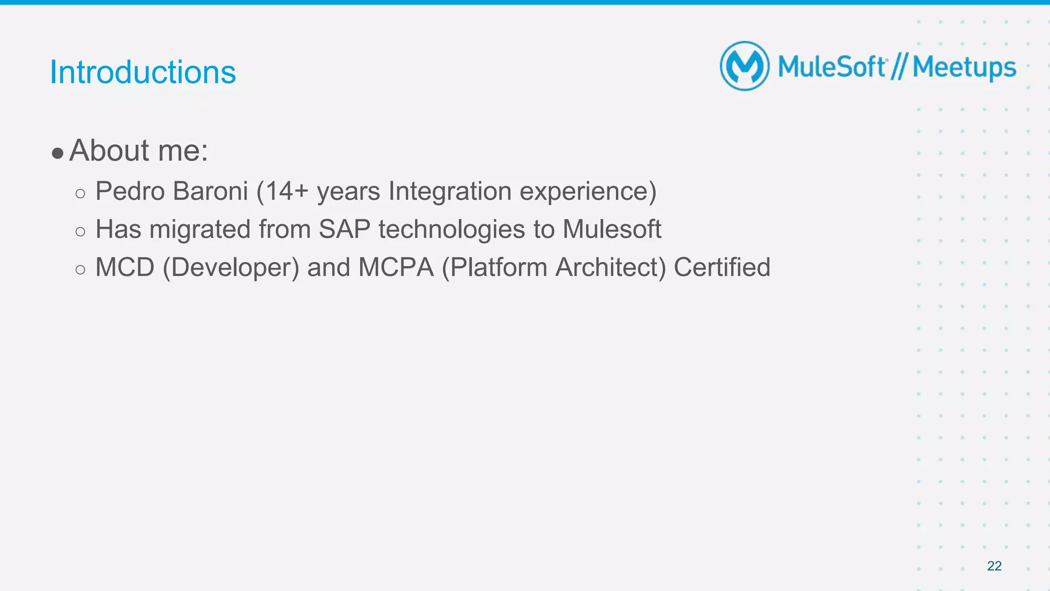 22
●About me:
○ Pedro Baroni (14+ years Integration experience)
○ Has migrated from SAP technologies to Mulesoft
○ MCD (Developer) and MCPA (Platform Architect) Certified
Introductions
 