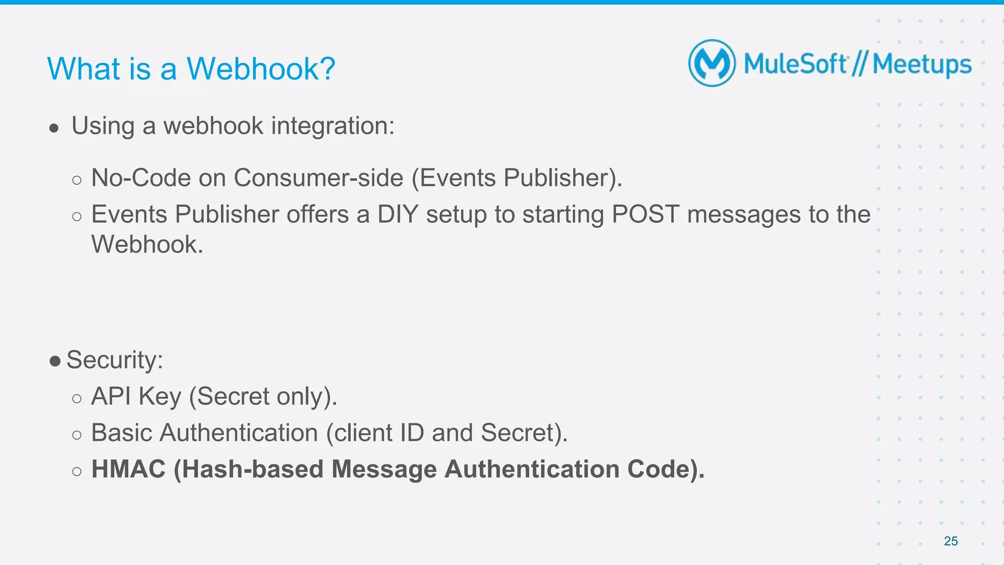 25
● Using a webhook integration:
○ No-Code on Consumer-side (Events Publisher).
○ Events Publisher offers a DIY setup to starting POST messages to the
Webhook.
●Security:
○ API Key (Secret only).
○ Basic Authentication (client ID and Secret).
○ HMAC (Hash-based Message Authentication Code).
What is a Webhook?
 