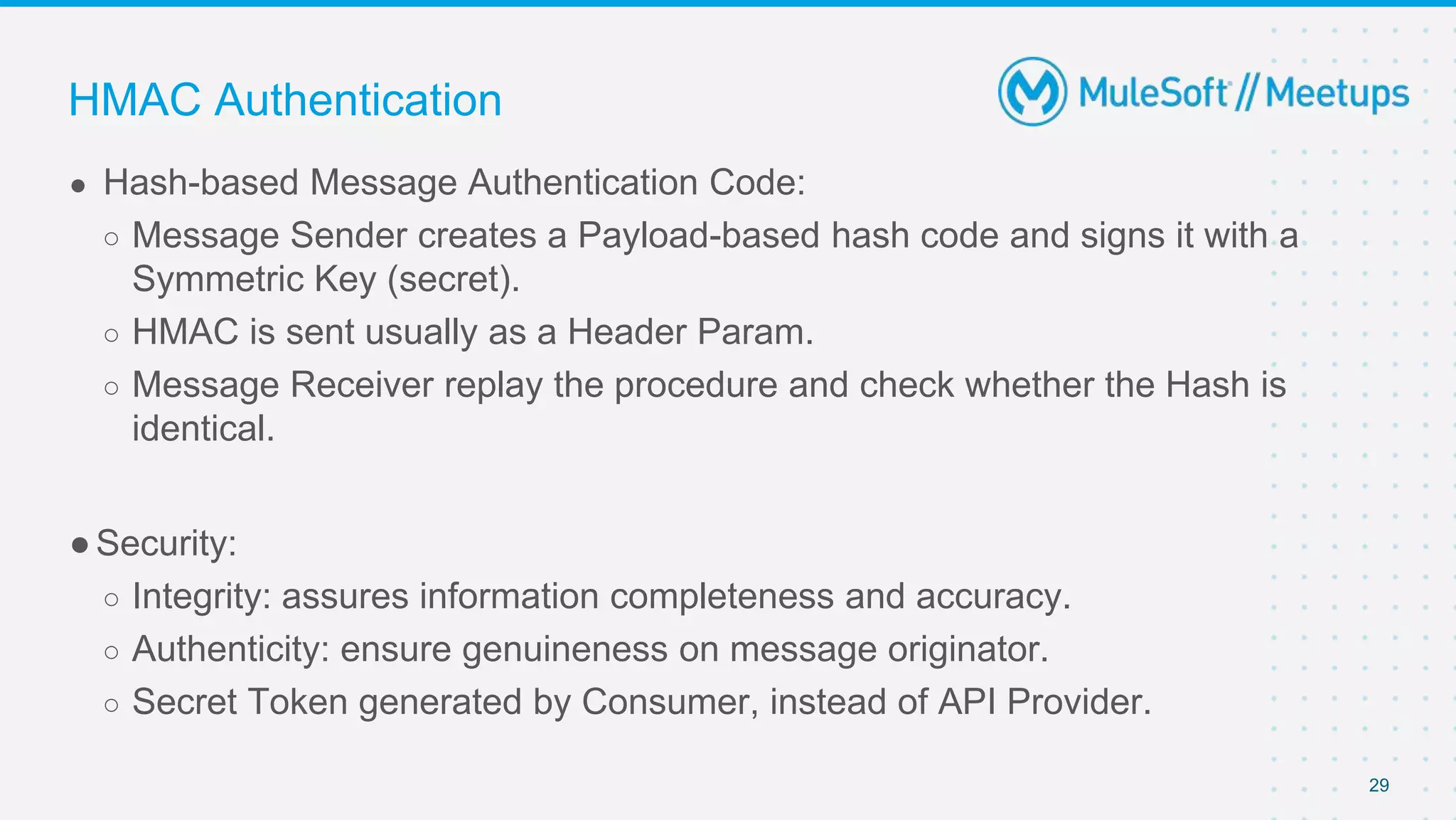 29
● Hash-based Message Authentication Code:
○ Message Sender creates a Payload-based hash code and signs it with a
Symmetric Key (secret).
○ HMAC is sent usually as a Header Param.
○ Message Receiver replay the procedure and check whether the Hash is
identical.
●Security:
○ Integrity: assures information completeness and accuracy.
○ Authenticity: ensure genuineness on message originator.
○ Secret Token generated by Consumer, instead of API Provider.
HMAC Authentication
 