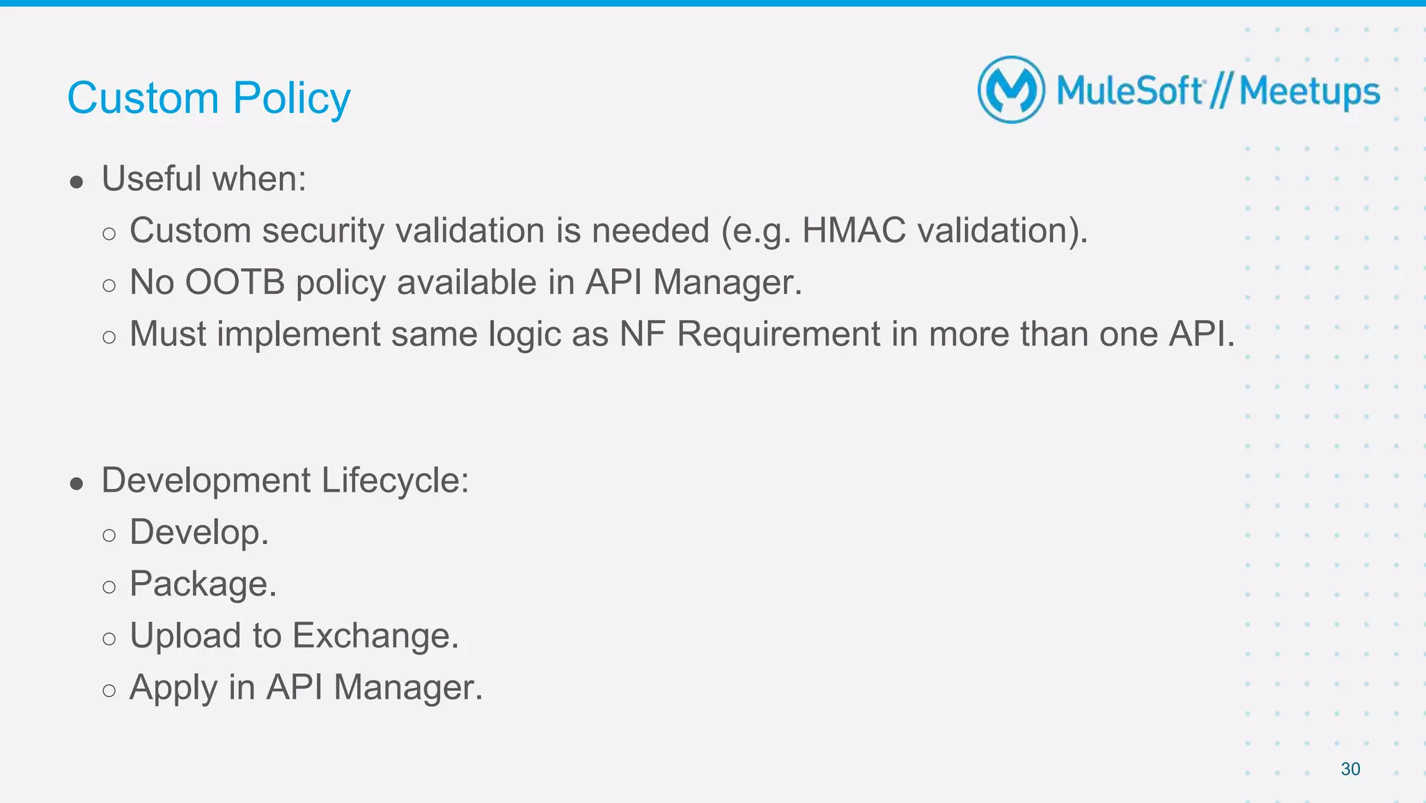 30
● Useful when:
○ Custom security validation is needed (e.g. HMAC validation).
○ No OOTB policy available in API Manager.
○ Must implement same logic as NF Requirement in more than one API.
● Development Lifecycle:
○ Develop.
○ Package.
○ Upload to Exchange.
○ Apply in API Manager.
Custom Policy
 