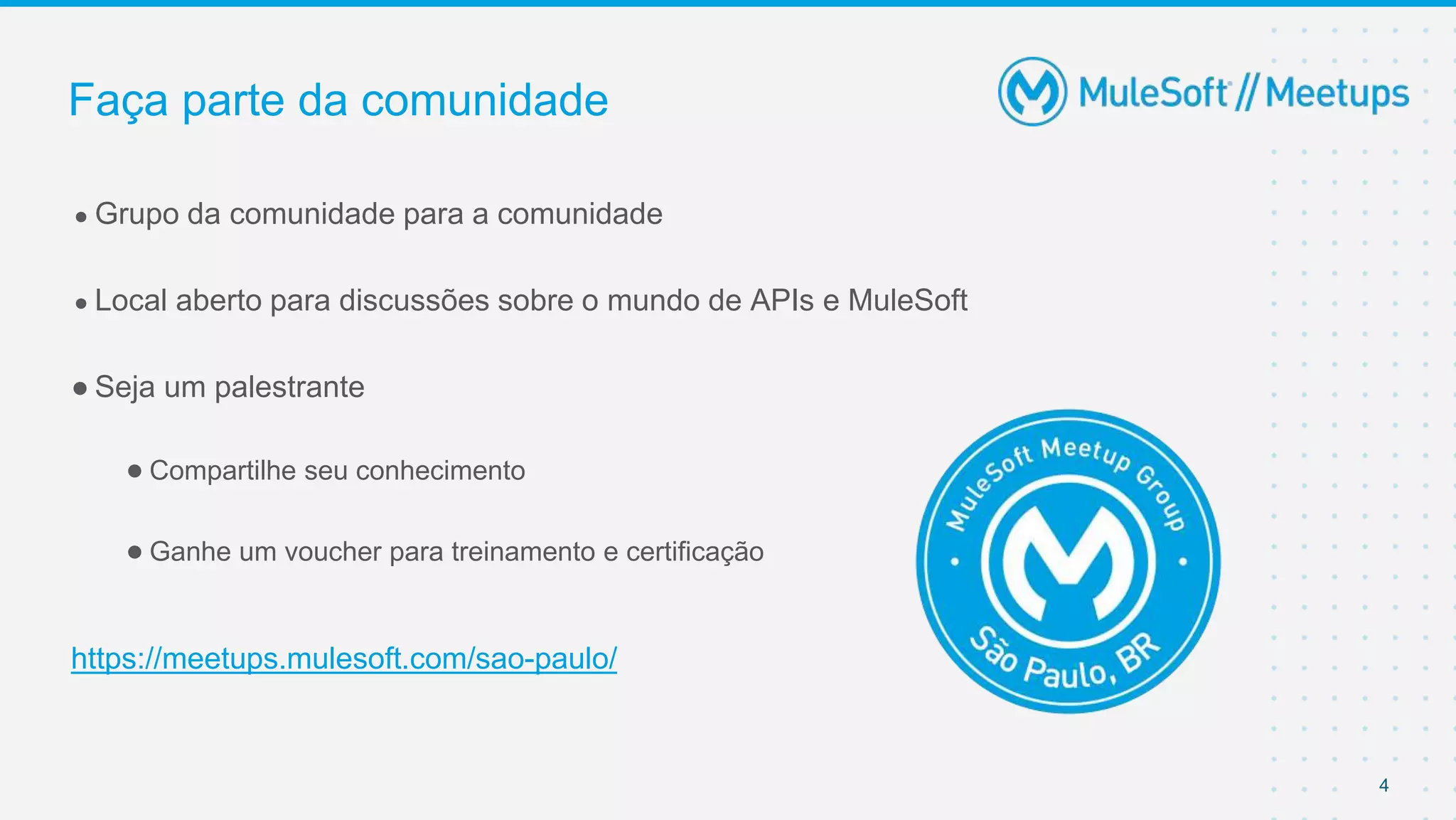 4
● Grupo da comunidade para a comunidade
● Local aberto para discussões sobre o mundo de APIs e MuleSoft
● Seja um palestrante
● Compartilhe seu conhecimento
● Ganhe um voucher para treinamento e certificação
https://meetups.mulesoft.com/sao-paulo/
Faça parte da comunidade
 