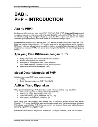 Dasar-dasar Pemrograman PHP
Disusun oleh: Rosihan Ari Yuana 1
BAB I.
PHP – INTRODUCTION
Apa Itu PHP?
Berdasarkan informasi dari situs resmi PHP, “PHP.net”, PHP (PHP: Hypertext Prepocessor)
merupakan bahasa pemrograman web yang dapat disisipkan dalam script HTML. Banyak sintaks
di dalamnya yang mirip dengan bahasa C, Java dan Perl. Tujuan dari bahasa ini adalah
membantu para pengembang web untuk membuat web dinamis dengan cepat.
Ketika seseorang mengunjungi web berbasis PHP, web server akan memproses code-code PHP.
Beberapa perintah atau code dari PHP tersebut selanjutnya ada yang diterjemahkan ke dalam
HTML dan beberapa ada yang disembunyikan (misalnya proses kalkulasi dan operasi). Setelah
diterjemahkan ke dalam HTML, web server akan mengirim kembali ke web browser pengunjung
tersebut.
Apa yang Bisa Dilakukan dengan PHP?
• Mengurangi waktu untuk membuat web berskala besar
• Mampu menciptakan web interaktif
• Menciptakan berbagai tool untuk keperluan online
(http://www.hotscripts.com/PHP/Scripts_and_Programs/)
• Mendukung e-commerce (shopping carts)
Modal Dasar Mempelajari PHP
Sebelum mempelajari PHP, Anda harus menguasai
• HTML,
• Dasar-dasar pemrograman (C/C++ lebih baik)
Aplikasi Yang Diperlukan
Untuk dapat bekerja dengan PHP, berikut ini adalah beberapa aplikasi yang diperlukan:
• Web server (Apache, IIS, Personal Web Server/PWS)
• PHP server (dapat didownload di PHP.net)
• Database server (MySQL, Interbase, MS SQL, dll)
• Web Editor (Dreamweaver, Frontpage, dll)
Anda dapat pula menggunakan tool aplikasi yang di dalamnya sudah terdapat web server
(Apache), PHP server, dan MySQL yang terintegrasi menjadi satu. Tool tersebut dapat diinstal di
PC sebagai sarana belajar PHP. Beberapa contoh tool tersebut diantaranya adalah Easyphp
(Easyphp.org), PHPTriad, AppServe, dll.
PHP server dapat berjalan dengan baik di beberapa OS seperti Windows, Linux, dan Macintosh.
 