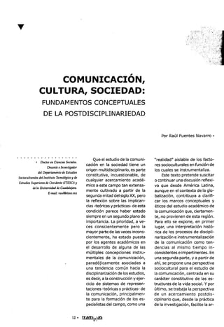 ..

                                                                             l'


                 COMUNICACION,
             CULTURA, SOCIEDAD:
               FUNDAMENTOS                          CONCEPTUALES
                DE LA POSTDISCIPLINARIEDAD


                                                                                               Por Raúl Fuentes Navarro.




                         ,'   ~ ..,'    .Que                el estudio de la comuni-       "realidad" aislable de los facto-
           .Doctor   en CienCIaS
                               Sociales.             .,         I      . d d ..
                                               caClon en a soCle a tiene un                res SOClOCU
                                                                                                         I     I      f  .,
                                                                                                          tura es en unClon d e
                   Docente Investigador
                           e                      .           I .d ' . l..                 I         l       .          l.
                                     d         origen mu ti ISClp       Inarlo, es parte    os cua es se Instrumenta Iza.
             del Departamento Estu ros
                             de                                                  bl d                               d       .t
                              I        d       constitutiva, Incuestlona e, e                   Este texto preten e SUSClar
Socioculturales Instituto Tecno
              del               6gicoy e                 ..,                                       ...,                        .
                                               cualquier acercamiento acade-               o continuar una dlscuslon reflexl-
EstudiosSuperiores Occidente
                 de            (ITESO)y           .,                                                                ..
                . idadd G dal '                mico a este campo tan extensa-              va que desde Amerlca Latina,
         dela Unlvers       e ua ajara.                         ..
                       'l '   I@'              mente cultivado a partir de la              aunque en el contexto de la glo-
                   E-mal. rau Iteso.mx                  d                  .
                                                                . d d e I SlgIo XX, pero               "         b        I .fi
                                               segun a mita                                balizacion, contri uva a c arl 1-
                                               la reflexión sobre las implican-            car los marcos conceptuales y

                                               cias -teóricas y prácticas- de esta         éticos del estudio académico de
                                               condición parece haber estado                la comunicación que, ciertamen-
                                               siempre en un segundo plano de              te, no provienen de esta región.
                                               importancia. La prioridad, a ve-             Para ello se expone, en primer
                                               ces conscientemente        pero la           lugar, una interpretación histó-
                                               mayor parte de las veces incons-             rica de los procesos de discipli-
                                               cientemente, ha estado puesta               narización e instrumentalización
                                               por los agentes académicos en               de la comunicación como ten-
                                               el desarrollo de alguna de las              dencias al mismo tiempo in-
                                               múltiples concepciones instru-              consistentes e impertinentes. En
                                               mentales de la comunicación,                una segunda parte, ya partir de
                                               paradójicamente       asociadas a            ahí, se propone una perspectiva
                                               una tendencia común hacia la                sociocultural para el estudio de
                                               disciplinarización de los estudios,         la comunicación, centrada en su
                                               es decir, a la construcción yejer-          carácter constitutivo de las es-
                                               cicio de sistemas de represen-              tructuras de la vida social. y por
                                               taciones -teóricas y prácticas- de          último, se trabaja la perspectiva
                                               la comunicación, principalmen-              de un acercamiento         postdis-
                                               te para la formación de los es-             ciplinario que, desde la práctica
                                               pecialistas del campo, como una             de la investigación, facilite la ar-


                                       12. I[,a!D(p)~
 