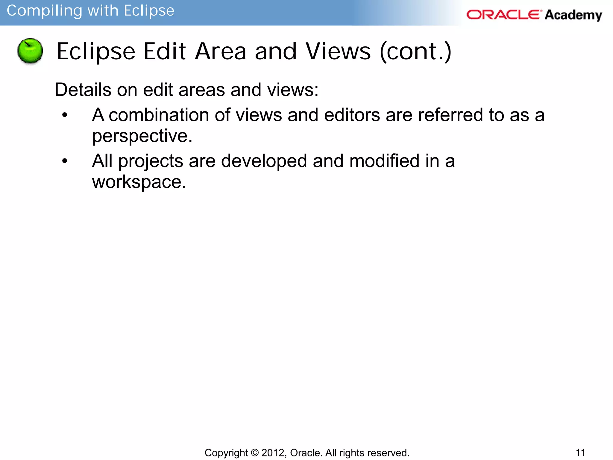 Compiling with Eclipse

Eclipse Edit Area and Views (cont.)
Details on edit areas and views:
• A combination of views and editors are referred to as a
perspective.
• All projects are developed and modified in a
workspace.

Copyright © 2012, Oracle. All rights reserved.

11

 