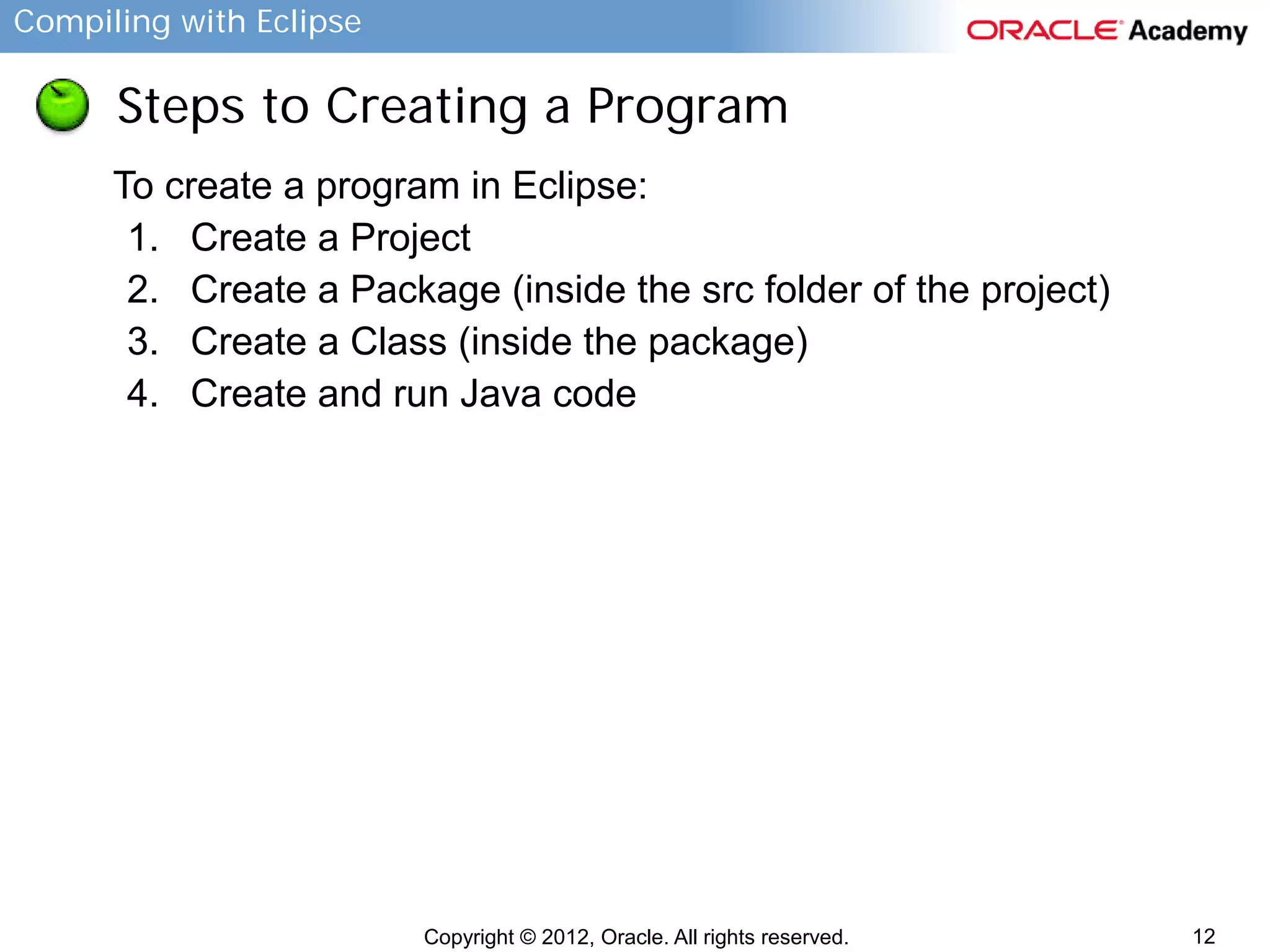 Compiling with Eclipse

Steps to Creating a Program
To create a program in Eclipse:
1. Create a Project
2. Create a Package (inside the src folder of the project)
3. Create a Class (inside the package)
4. Create and run Java code

Copyright © 2012, Oracle. All rights reserved.

12

 