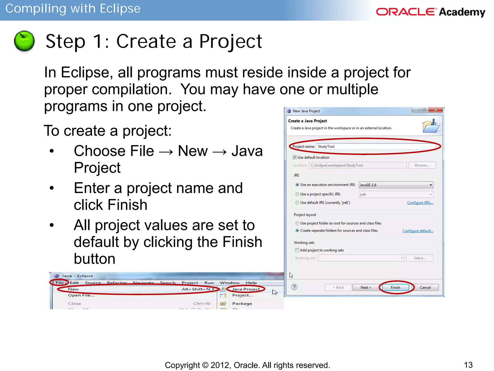 Compiling with Eclipse

Step 1: Create a Project
In Eclipse, all programs must reside inside a project for
proper compilation. You may have one or multiple
programs in one project.
To create a project:
• Choose File → New → Java
Project
• Enter a project name and
click Finish
• All project values are set to
default by clicking the Finish
button

Copyright © 2012, Oracle. All rights reserved.

13

 