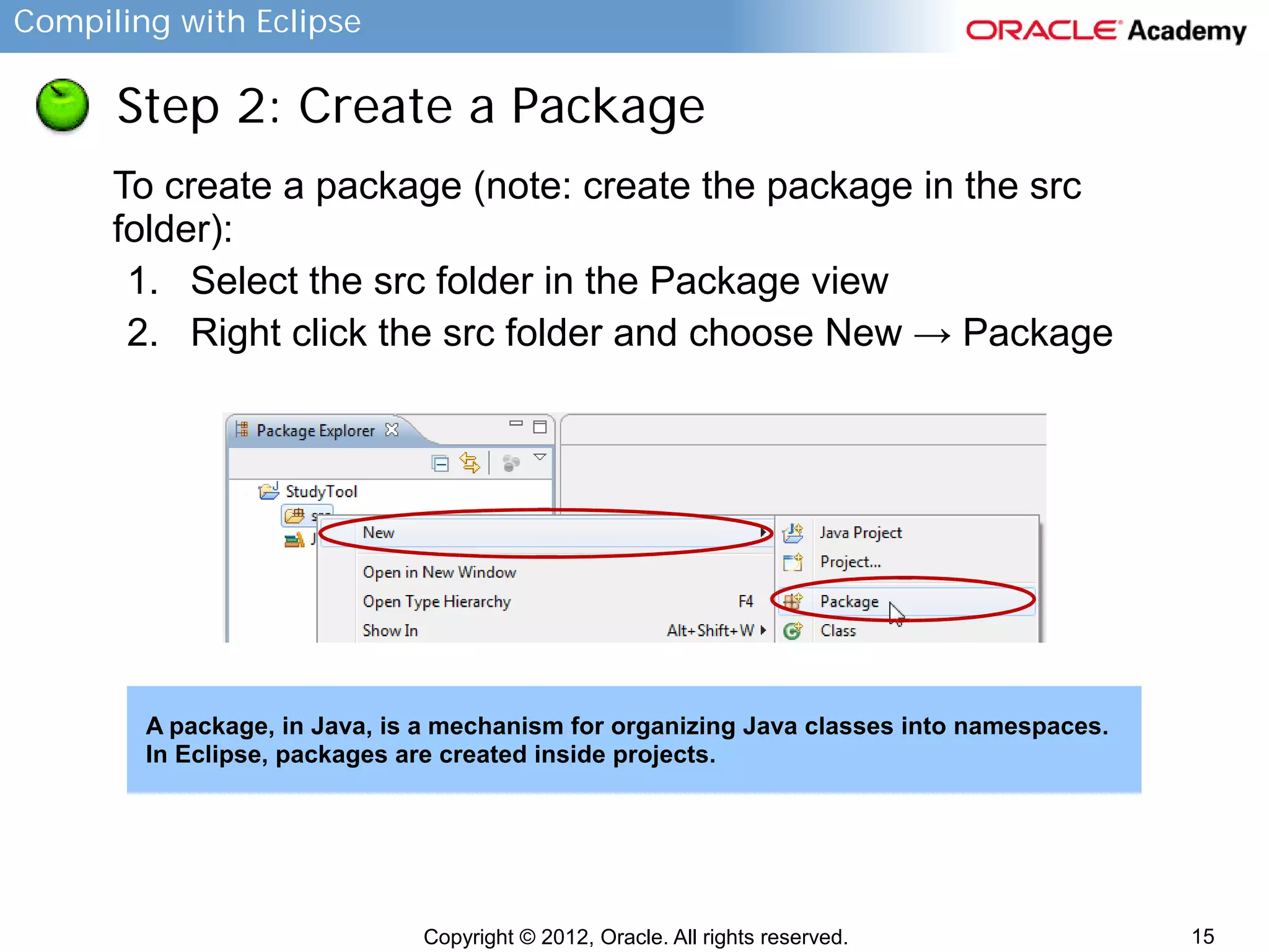 Compiling with Eclipse

Step 2: Create a Package
To create a package (note: create the package in the src
folder):
1. Select the src folder in the Package view
2. Right click the src folder and choose New → Package

A package, in Java, is a mechanism for organizing Java classes into namespaces.
In Eclipse, packages are created inside projects.

Copyright © 2012, Oracle. All rights reserved.

15

 