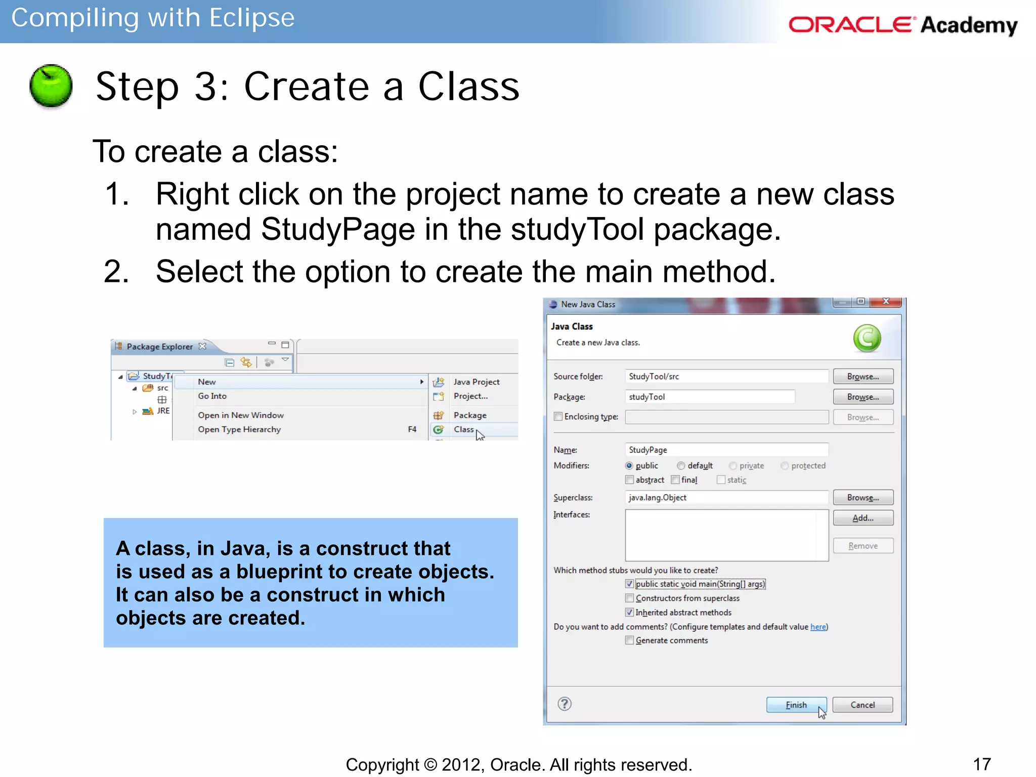 Compiling with Eclipse

Step 3: Create a Class
To create a class:
1. Right click on the project name to create a new class
named StudyPage in the studyTool package.
2. Select the option to create the main method.

A class, in Java, is a construct that
is used as a blueprint to create objects.
It can also be a construct in which
objects are created.

Copyright © 2012, Oracle. All rights reserved.

17

 