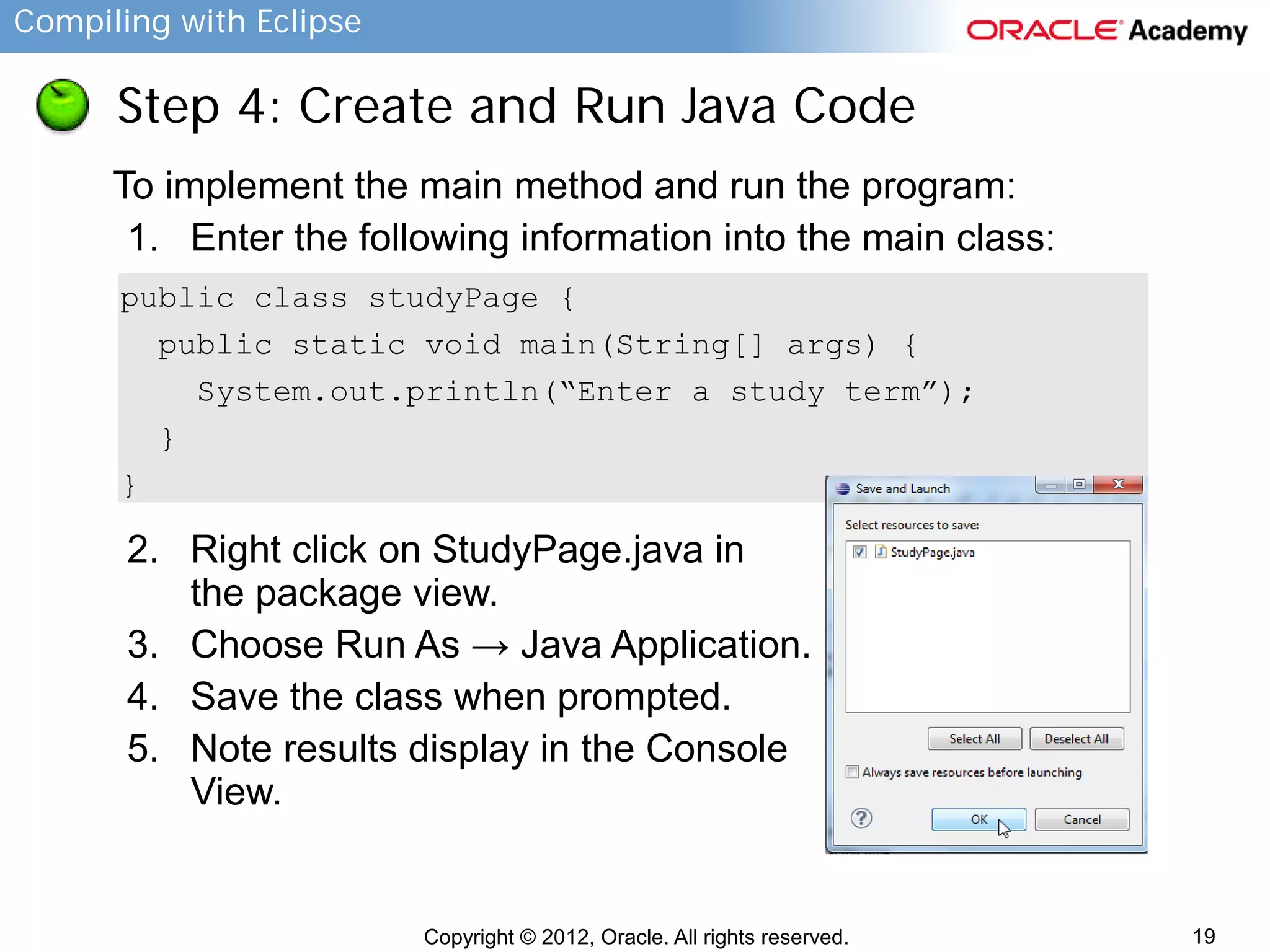 Compiling with Eclipse

Step 4: Create and Run Java Code
To implement the main method and run the program:
1. Enter the following information into the main class:
public class studyPage {
public static void main(String[] args) {
System.out.println(“Enter a study term”);
}
}

2. Right click on StudyPage.java in
the package view.
3. Choose Run As → Java Application.
4. Save the class when prompted.
5. Note results display in the Console
View.

Copyright © 2012, Oracle. All rights reserved.

19

 