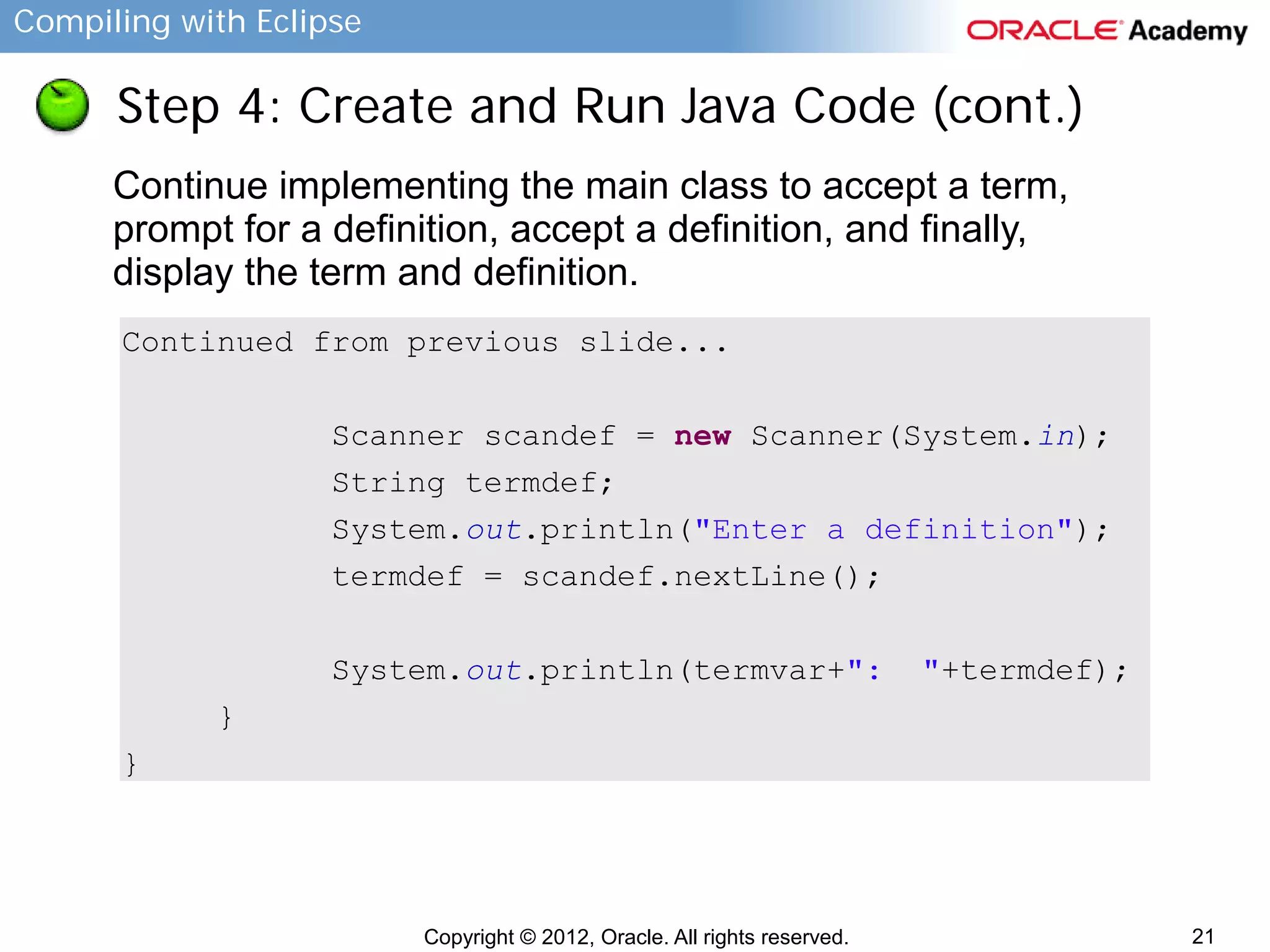 Compiling with Eclipse

Step 4: Create and Run Java Code (cont.)
Continue implementing the main class to accept a term,
prompt for a definition, accept a definition, and finally,
display the term and definition.
Continued from previous slide...
Scanner scandef = new Scanner(System.in);
String termdef;
System.out.println("Enter a definition");
termdef = scandef.nextLine();
System.out.println(termvar+":

"+termdef);

}
}

Copyright © 2012, Oracle. All rights reserved.

21

 