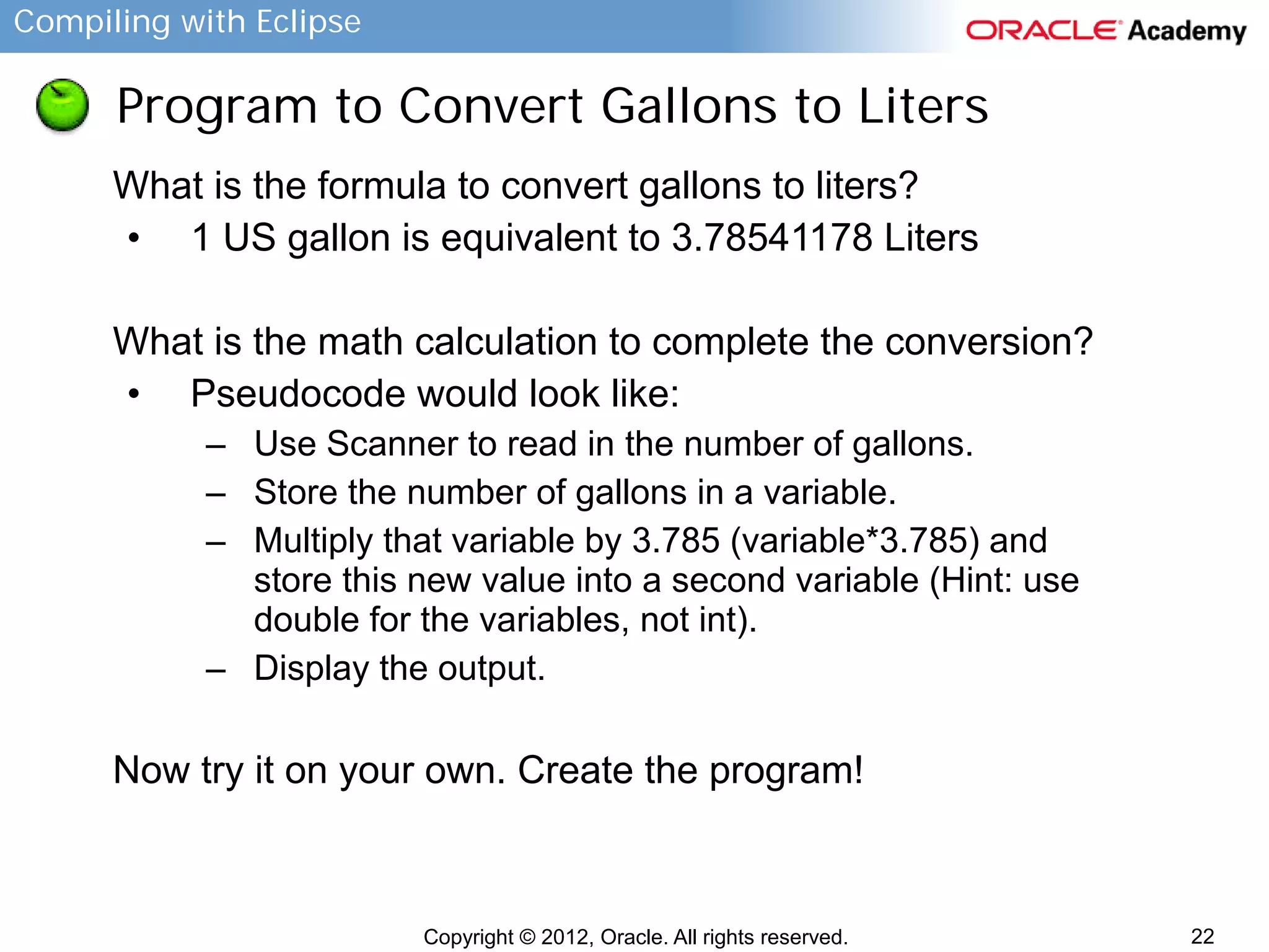 Compiling with Eclipse

Program to Convert Gallons to Liters
What is the formula to convert gallons to liters?
• 1 US gallon is equivalent to 3.78541178 Liters
What is the math calculation to complete the conversion?
• Pseudocode would look like:
– Use Scanner to read in the number of gallons.
– Store the number of gallons in a variable.
– Multiply that variable by 3.785 (variable*3.785) and
store this new value into a second variable (Hint: use
double for the variables, not int).
– Display the output.

Now try it on your own. Create the program!

Copyright © 2012, Oracle. All rights reserved.

22

 
