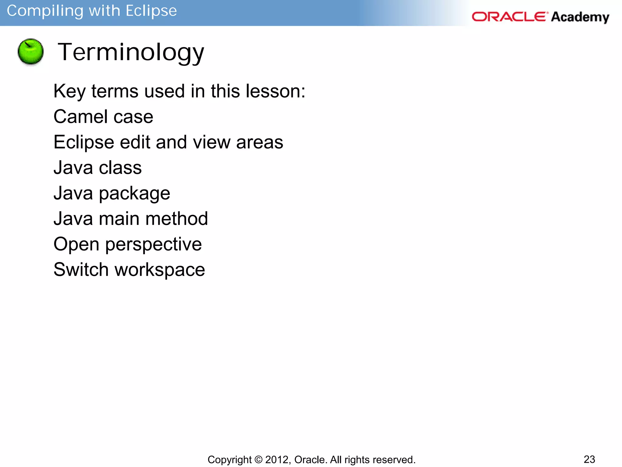 Compiling with Eclipse

Terminology
Key terms used in this lesson:
Camel case
Eclipse edit and view areas
Java class
Java package
Java main method
Open perspective
Switch workspace

Copyright © 2012, Oracle. All rights reserved.

23

 