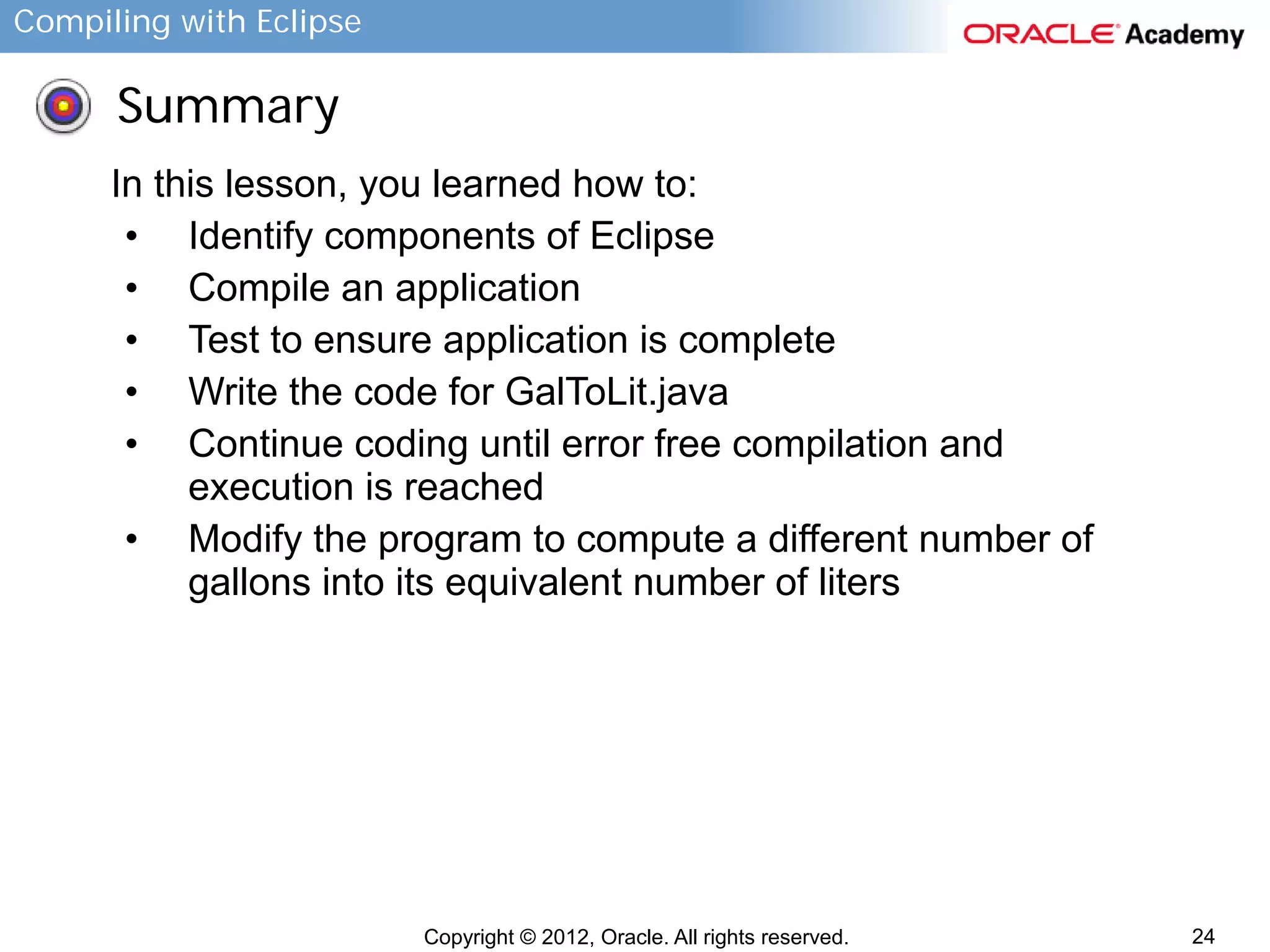 Compiling with Eclipse

Summary
In this lesson, you learned how to:
• Identify components of Eclipse
• Compile an application
• Test to ensure application is complete
• Write the code for GalToLit.java
• Continue coding until error free compilation and
execution is reached
• Modify the program to compute a different number of
gallons into its equivalent number of liters

Copyright © 2012, Oracle. All rights reserved.

24

 