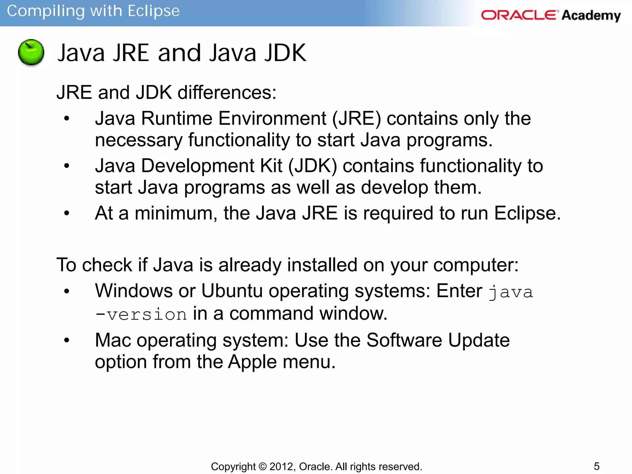 Compiling with Eclipse

Java JRE and Java JDK
JRE and JDK differences:
• Java Runtime Environment (JRE) contains only the
necessary functionality to start Java programs.
• Java Development Kit (JDK) contains functionality to
start Java programs as well as develop them.
• At a minimum, the Java JRE is required to run Eclipse.
To check if Java is already installed on your computer:
• Windows or Ubuntu operating systems: Enter java
-version in a command window.
• Mac operating system: Use the Software Update
option from the Apple menu.

Copyright © 2012, Oracle. All rights reserved.

5

 