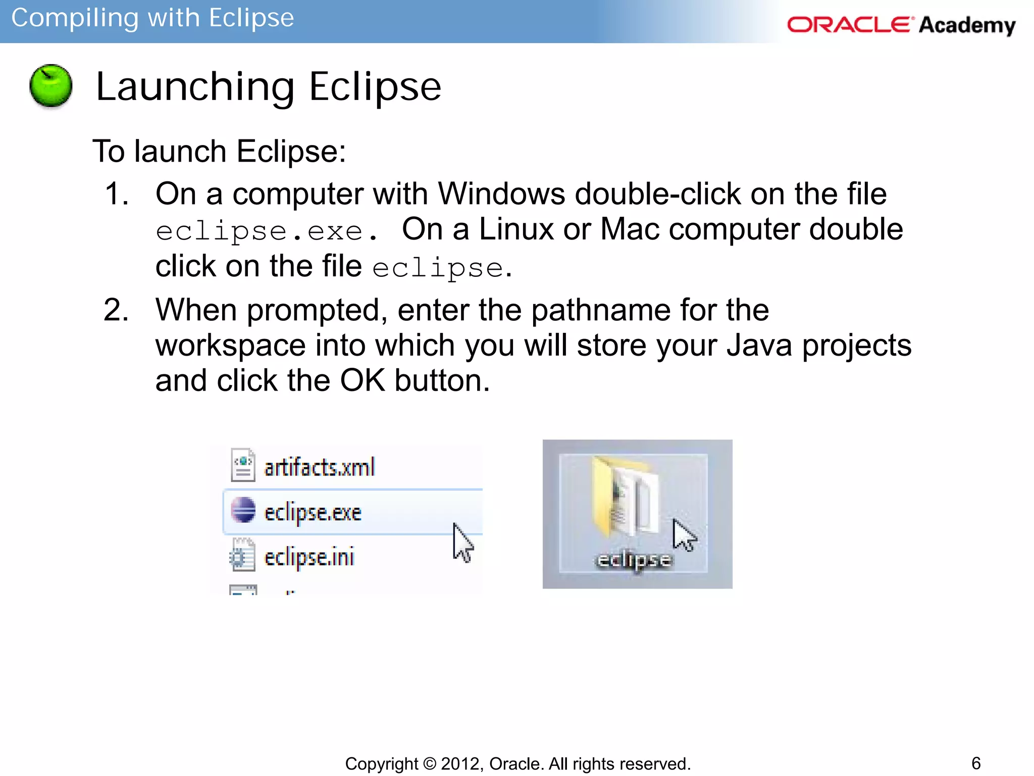 Compiling with Eclipse

Launching Eclipse
To launch Eclipse:
1. On a computer with Windows double-click on the file
eclipse.exe. On a Linux or Mac computer double
click on the file eclipse.
2. When prompted, enter the pathname for the
workspace into which you will store your Java projects
and click the OK button.

Copyright © 2012, Oracle. All rights reserved.

6

 