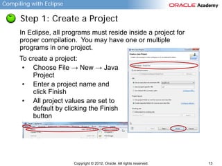 Compiling with Eclipse

Step 1: Create a Project
In Eclipse, all programs must reside inside a project for
proper compilation. You may have one or multiple
programs in one project.
To create a project:
• Choose File → New → Java
Project
• Enter a project name and
click Finish
• All project values are set to
default by clicking the Finish
button

Copyright © 2012, Oracle. All rights reserved.

13

 