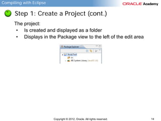 Compiling with Eclipse

Step 1: Create a Project (cont.)
The project:
• Is created and displayed as a folder
• Displays in the Package view to the left of the edit area

Copyright © 2012, Oracle. All rights reserved.

14

 