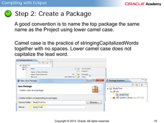 Compiling with Eclipse

Step 2: Create a Package
A good convention is to name the top package the same
name as the Project using lower camel case.
Camel case is the practice of stringingCapitalizedWords
together with no spaces. Lower camel case does not
capitalize the lead word.

Copyright © 2012, Oracle. All rights reserved.

16

 