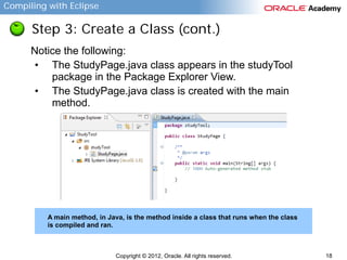 Compiling with Eclipse

Step 3: Create a Class (cont.)
Notice the following:
• The StudyPage.java class appears in the studyTool
package in the Package Explorer View.
• The StudyPage.java class is created with the main
method.

A main method, in Java, is the method inside a class that runs when the class
is compiled and ran.

Copyright © 2012, Oracle. All rights reserved.

18

 