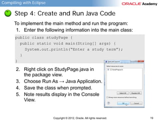 Compiling with Eclipse

Step 4: Create and Run Java Code
To implement the main method and run the program:
1. Enter the following information into the main class:
public class studyPage {
public static void main(String[] args) {
System.out.println(“Enter a study term”);
}
}

2. Right click on StudyPage.java in
the package view.
3. Choose Run As → Java Application.
4. Save the class when prompted.
5. Note results display in the Console
View.

Copyright © 2012, Oracle. All rights reserved.

19

 