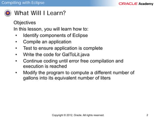 Compiling with Eclipse

What Will I Learn?
Objectives
In this lesson, you will learn how to:
• Identify components of Eclipse
• Compile an application
• Test to ensure application is complete
• Write the code for GalToLit.java
• Continue coding until error free compilation and
execution is reached
• Modify the program to compute a different number of
gallons into its equivalent number of liters

Copyright © 2012, Oracle. All rights reserved.

2

 