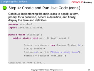 Compiling with Eclipse

Step 4: Create and Run Java Code (cont.)
Continue implementing the main class to accept a term,
prompt for a definition, accept a definition, and finally,
display the term and definition.
package studyTool;
import java.util.Scanner;
public class StudyPage {
public static void main(String[] args) {
Scanner scanterm = new Scanner(System.in);
String termvar;
System.out.println("Enter a study term");
termvar = scanterm.nextLine();
Continued on next slide...
Copyright © 2012, Oracle. All rights reserved.

20

 