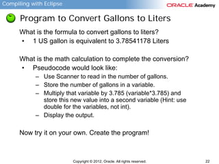 Compiling with Eclipse

Program to Convert Gallons to Liters
What is the formula to convert gallons to liters?
• 1 US gallon is equivalent to 3.78541178 Liters
What is the math calculation to complete the conversion?
• Pseudocode would look like:
– Use Scanner to read in the number of gallons.
– Store the number of gallons in a variable.
– Multiply that variable by 3.785 (variable*3.785) and
store this new value into a second variable (Hint: use
double for the variables, not int).
– Display the output.

Now try it on your own. Create the program!

Copyright © 2012, Oracle. All rights reserved.

22

 