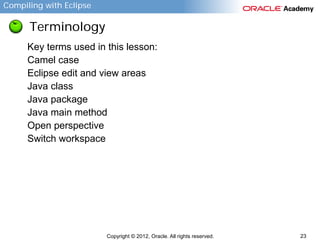 Compiling with Eclipse

Terminology
Key terms used in this lesson:
Camel case
Eclipse edit and view areas
Java class
Java package
Java main method
Open perspective
Switch workspace

Copyright © 2012, Oracle. All rights reserved.

23

 