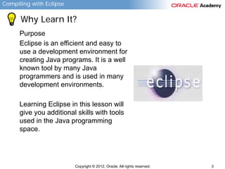 Compiling with Eclipse

Why Learn It?
Purpose
Eclipse is an efficient and easy to
use a development environment for
creating Java programs. It is a well
known tool by many Java
programmers and is used in many
development environments.
Learning Eclipse in this lesson will
give you additional skills with tools
used in the Java programming
space.

Copyright © 2012, Oracle. All rights reserved.

3

 