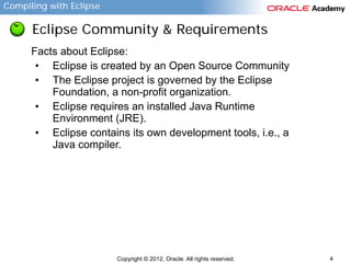 Compiling with Eclipse

Eclipse Community & Requirements
Facts about Eclipse:
• Eclipse is created by an Open Source Community
• The Eclipse project is governed by the Eclipse
Foundation, a non-profit organization.
• Eclipse requires an installed Java Runtime
Environment (JRE).
• Eclipse contains its own development tools, i.e., a
Java compiler.

Copyright © 2012, Oracle. All rights reserved.

4

 
