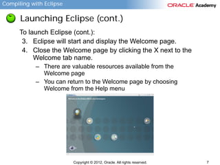 Compiling with Eclipse

Launching Eclipse (cont.)
To launch Eclipse (cont.):
3. Eclipse will start and display the Welcome page.
4. Close the Welcome page by clicking the X next to the
Welcome tab name.
– There are valuable resources available from the
Welcome page
– You can return to the Welcome page by choosing
Welcome from the Help menu

Copyright © 2012, Oracle. All rights reserved.

7

 