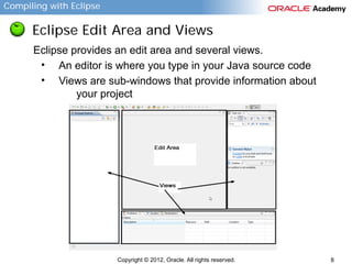 Compiling with Eclipse

Eclipse Edit Area and Views
Eclipse provides an edit area and several views.
• An editor is where you type in your Java source code
• Views are sub-windows that provide information about
your project

Copyright © 2012, Oracle. All rights reserved.

8

 