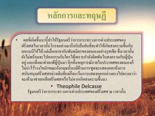 • ผลที่เกิดขึ้นมานี้ทาให้รัฐมนตรีว่าการกระทรวงการต่างประเทศของ
ฝรั่งเศสในเวลานั้นโกรธอย่างมากึงกับยืนยันที่จะทาให้เกิดสงครามขึ้นกับ
เยอรมนีให้ได้แต่เมื่อเจรจากับพันธมิตรของตนเองอย่างรุสเซีย ซึ่งเวลานั้น
ยังไม่พร้อมจะไปออกรบกับใครได้เพราะกาลังติดพันในสงครามกับญี่ปุ่น
อยู่ และเพิ่งจะพ่ายแพ้ญี่ปุ่นมา อีกทั้งเหตุการณ์ภายในประเทศของตนเองก็
ไม่น่าไว้วางใจนักขณะอังกฤษนั้นแม้ด้านการฑูตจะแสดงออกถึงการ
สนับสนุนฝรั่งเศสอย่างเดิมทีแต่ก็ละเว้นการแสดงออกอย่างตรงไปตรงมาว่า
จะเข้ามาช่วยเหลือฝรั่งเศสหรือไม่หากเกิดสงครามขึ้นมา
• Theophile Delcasse
รัฐมนตรีว่าการกระทรวงการต่างประเทศของฝรั่งเศส ณ เวลานั้น
หลักการและทฤษฏี
 